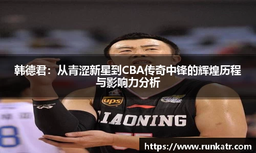 韩德君：从青涩新星到CBA传奇中锋的辉煌历程与影响力分析